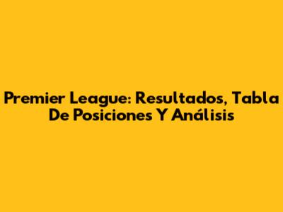 Premier League: Resultados, Tabla De Posiciones Y Análisis