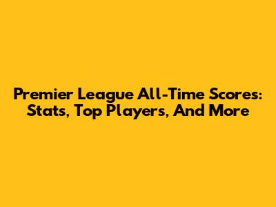 Premier League All-Time Scores: Stats, Top Players, And More