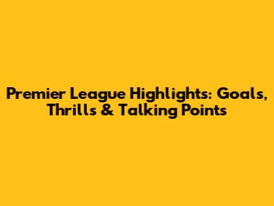 Premier League Highlights: Goals, Thrills & Talking Points