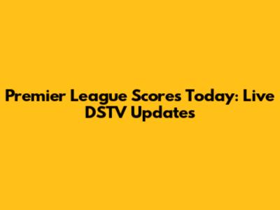 Premier League Scores Today: Live DSTV Updates