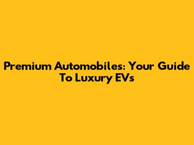Premium Automobiles: Your Guide To Luxury EVs