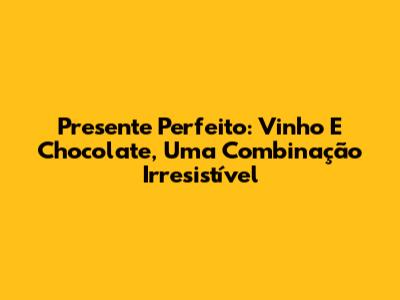 Presente Perfeito: Vinho E Chocolate, Uma Combinação Irresistível