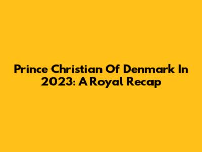 Prince Christian Of Denmark In 2023: A Royal Recap