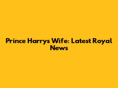 Prince Harry's Wife: Latest Royal News