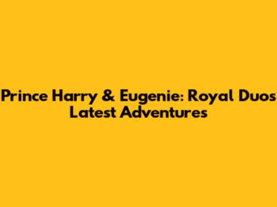Prince Harry & Eugenie: Royal Duo's Latest Adventures