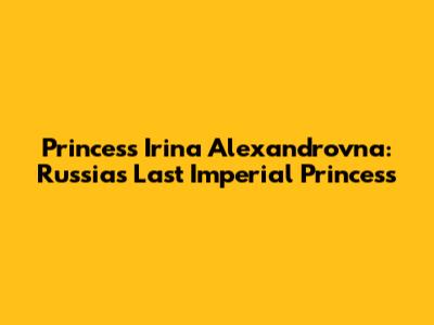 Princess Irina Alexandrovna: Russia's Last Imperial Princess