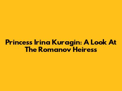 Princess Irina Kuragin: A Look At The Romanov Heiress
