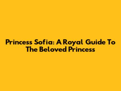 Princess Sofia: A Royal Guide To The Beloved Princess