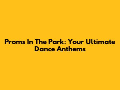 Proms In The Park: Your Ultimate Dance Anthems