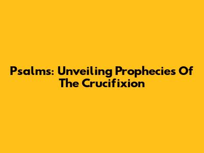 Psalms: Unveiling Prophecies Of The Crucifixion