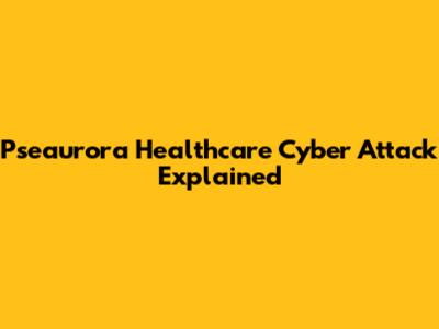 Pseaurora Healthcare Cyber Attack Explained