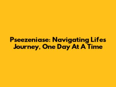 Pseezeniase: Navigating Life's Journey, One Day At A Time
