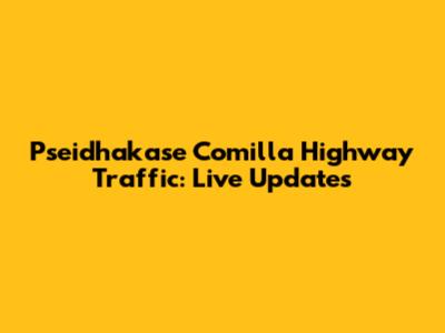 Psei'dhakase Comilla Highway Traffic: Live Updates
