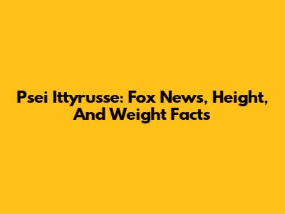 Psei Ittyrusse: Fox News, Height, And Weight Facts
