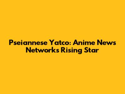 Pseiannese Yatco: Anime News Network's Rising Star