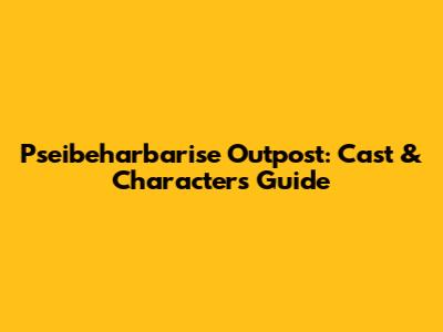 Pseibeharbarise Outpost: Cast & Characters Guide