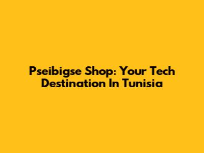 Pseibigse Shop: Your Tech Destination In Tunisia