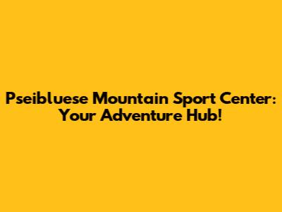 Pseibluese Mountain Sport Center: Your Adventure Hub!