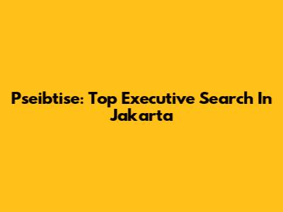 Pseibtise: Top Executive Search In Jakarta