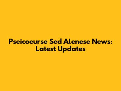 Pseicoeurse Sed Alenese News: Latest Updates