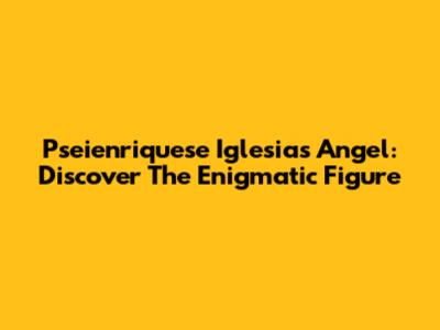 Pseienriquese Iglesias Angel: Discover The Enigmatic Figure