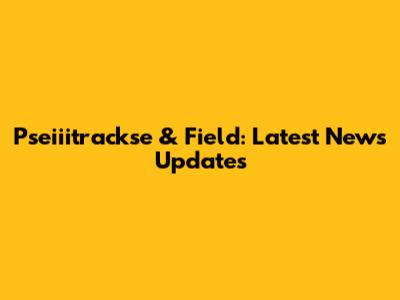 Pseiiitrackse & Field: Latest News Updates