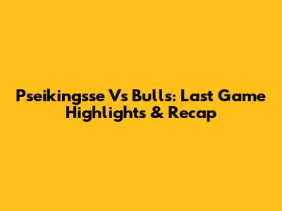 Pseikingsse Vs Bulls: Last Game Highlights & Recap