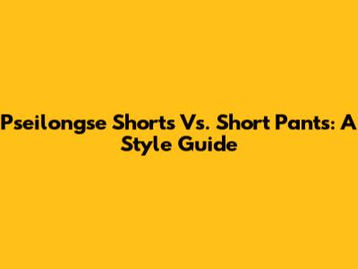 Pseilongse Shorts Vs. Short Pants: A Style Guide