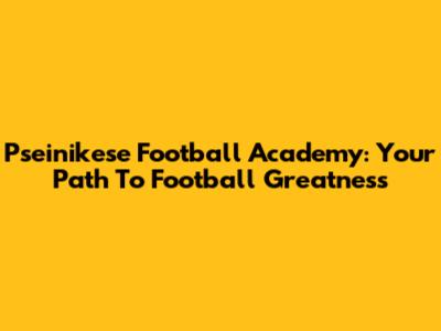 Pseinikese Football Academy: Your Path To Football Greatness