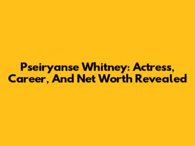 Pseiryanse Whitney: Actress, Career, And Net Worth Revealed