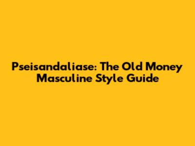 Pseisandaliase: The Old Money Masculine Style Guide