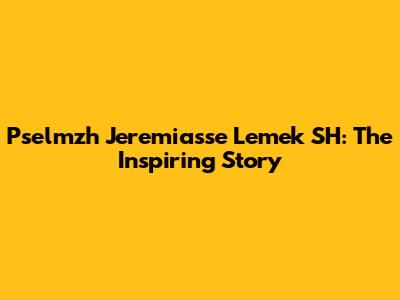 Pselmzh Jeremiasse Lemek SH: The Inspiring Story