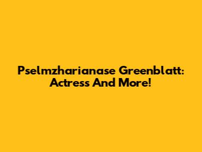 Pselmzharianase Greenblatt: Actress And More!