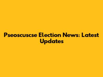 Pseoscuscse Election News: Latest Updates