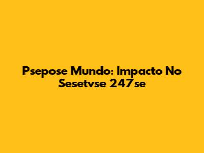 Psepose Mundo: Impacto No Sesetvse 247se