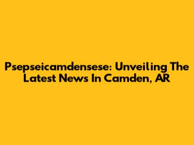 Psepseicamdensese: Unveiling The Latest News In Camden, AR