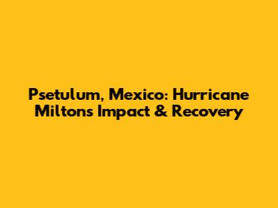 Psetulum, Mexico: Hurricane Milton's Impact & Recovery
