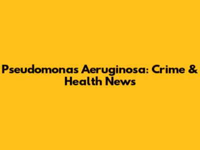 Pseudomonas Aeruginosa: Crime & Health News