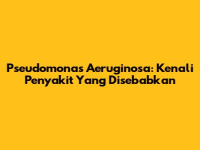 Pseudomonas Aeruginosa: Kenali Penyakit Yang Disebabkan