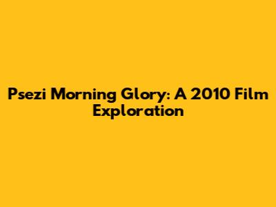 Psezi Morning Glory: A 2010 Film Exploration