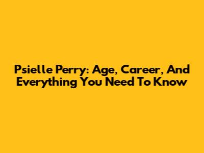 Psielle Perry: Age, Career, And Everything You Need To Know