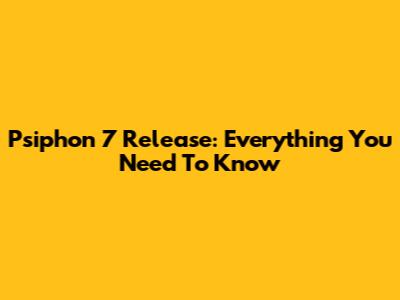Psiphon 7 Release: Everything You Need To Know