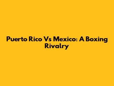Puerto Rico Vs Mexico: A Boxing Rivalry