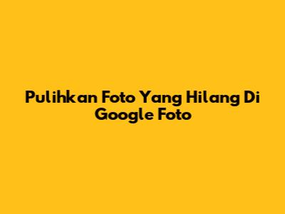 Pulihkan Foto Yang Hilang Di Google Foto