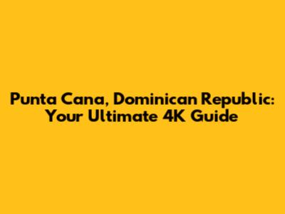 Punta Cana, Dominican Republic: Your Ultimate 4K Guide