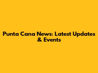 Punta Cana News: Latest Updates & Events