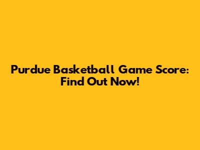 Purdue Basketball Game Score: Find Out Now!