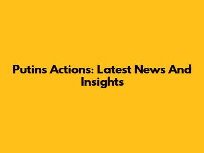 Putin's Actions: Latest News And Insights