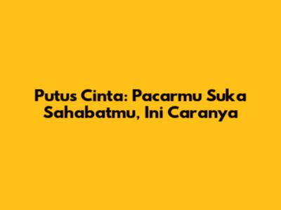 Putus Cinta: Pacarmu Suka Sahabatmu, Ini Caranya
