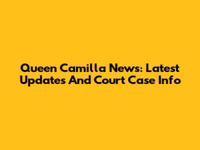 Queen Camilla News: Latest Updates And Court Case Info